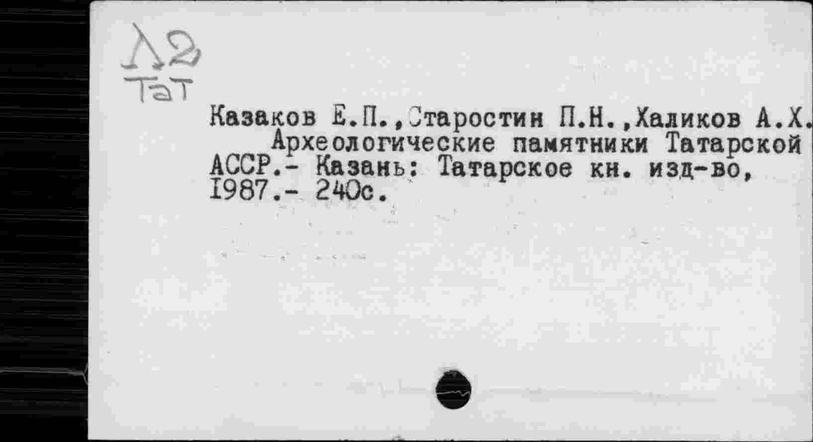 ﻿Äa
тэт
Казаков К.П.»Старостин П.Н.,Халиков А.Х Археологические памятники Татарской
АССР.- Казань: Татарское кн. изц-во, 1987.- 240с.